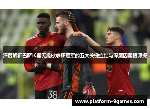 深度解析巴萨长期无缘欧联杯冠军的五大关键症结与深层因素根源探