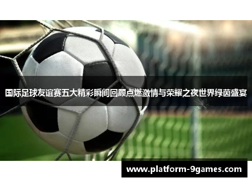 国际足球友谊赛五大精彩瞬间回顾点燃激情与荣耀之夜世界绿茵盛宴